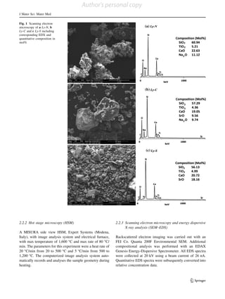 2.2.2 Hot stage microscopy (HSM)
A MISURA side view HSM, Expert Systems (Modena,
Italy), with image analysis system and electrical furnace,
with max temperature of 1,600 °C and max rate of 80 °C/
min. The parameters for this experiment were a heat rate of
20 °C/min from 20 to 500 °C and 5 °C/min from 500 to
1,200 °C. The computerized image analysis system auto-
matically records and analyses the sample geometry during
heating.
2.2.3 Scanning electron microscopy and energy dispersive
X-ray analysis (SEM–EDS)
Backscattered electron imaging was carried out with an
FEI Co. Quanta 200F Environmental SEM. Additional
compositional analysis was performed with an EDAX
Genesis Energy-Dispersive Spectrometer. All EDS spectra
were collected at 20 kV using a beam current of 26 nA.
Quantitative EDS spectra were subsequently converted into
relative concentration data.
Fig. 1 Scanning electron
microscopy of a Ly-N, b
Ly-C and c Ly-S including
corresponding EDX and
quantitative composition in
mol%
J Mater Sci: Mater Med
123
Author's personal copy
 