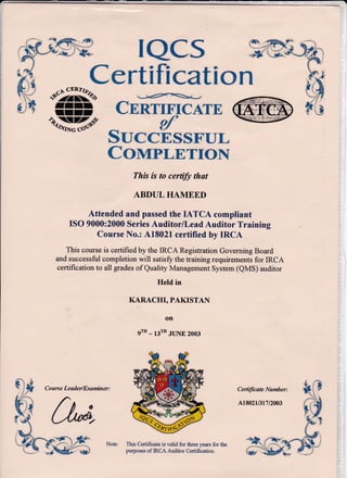 ConaPLE,TroN
This is to cerfify that
ABDUL HAMEED
Attended and passed the IATCA compliant
ISO 9000:2000 Series AuditorlLeadAuditor Training
Course No.: A18021 certified by IRCA
This course is certified by the IRCA Registration Governing Board
and successful completion will satisfiz the training requirements for IRCA
certification to all grades of Quality Management System (QMS) auditor
HeId in
KARACHI, PAKTSTAN
on
9t'- 13'" JLINE 2oo3
This Certificate is valid for three years for the
pulposes of IRCA Auditor Certification.
Cenificate Number: i( )
'.. .
A1so2r/3r 7tzu3
il 1$
F",
*$fr"9
 