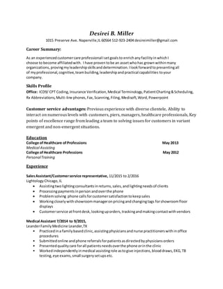 Desirei B. Miller
1015 Preserve Ave. Naperville,IL 60564 512-923-2404 desireimiller@gmail.com
Career Summary:
As an experiencedcustomercare professionalIsetgoalsto enrichanyfacilityinwhichI
choose to become affiliatedwith. I have proven tobe an assetwhohas grown withinmany
organizations, provingmyleadershipskillsanddetermination. Ilookforwardtopresentingall
of myprofessional,cognitive,teambuilding,leadershipandpractical capabilities toyour
company.
Skills Profile
Office: ICD9/ CPT Coding,Insurance Verification,Medical Terminology,PatientCharting&Scheduling,
Rx Abbreviations,Multi-line phones,Fax,Scanning,Filing,Medisoft,Word,Powerpoint
Customer service advantages: Previous experience with diverse clientele, Ability to
interact on numerous levels with customers, piers, managers, healthcare professionals, Key
points of excellence range from leading a team to solving issues for customers in variant
emergent and non-emergent situations.
Education
College ofHealthcare ofProfessions May 2013
Medical Assisting
College ofHealthcare Professions May 2012
PersonalTraining
Experience
SalesAssistant/Customerservice representative, 11/2015 to 2/2016
LightologyChicago,IL
 Assistingtwolightingconsultantsinreturns,sales,andlightingneedsof clients
 Processingpaymentsinperson andoverthe phone
 Problemsolving phone callsforcustomersatisfactiontokeepsales
 Workingcloselywithshowroommanageronpricingandchangingtags forshowroomfloor
displays
 Customerservice atfrontdesk,lookinguporders,trackingandmakingcontactwithvendors
Medical Assistant 7/2014 to 9/2015,
LeanderFamilyMedicine Leander,TX
• Practicedina familybasedclinic,assistingphysiciansandnurse practitionerswithinoffice
procedures
• Submittedonline andphone referralsforpatientsasdirectedbyphysiciansorders
• Presentedqualitycare forall patientsneedsoverthe phone orinthe clinic
• Workedindependentlyinmedical assistingrole astogive injections,blooddraws,EKG,TB
testing,eye exams,small surgerysetupsetc.
 