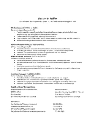 Desirei B. Miller
1015 Preserve Ave. Naperville,IL 60564 512-923-2404 desireimiller@gmail.com
Medical Assistant, 07/2013 to 06/2014
ConcentraUrgent Care Austin,TX
• Practicinga wide range of medical assistingdutiesforurgentcare,physicals,followup
appointments,andnewinjuriesandemergencysituations
• Packagingandcollectingbloodspecimen,othercultures
• Drug screeningforDOT/Non-DOTcertifications,BreathAlcoholtesting,andHaircollection
• All variationsof injectionsandmedicationadministration
CertifiedPersonal Trainer, 05/2012 to 06/2013
24 Hour Fitness Pflugerville,TX
• Designed customized exercise/diet recommendations for each clients specific needs
• Instructed gym members about correct weight resistance,and cardiovascular equipment
• Scheduled and conducted fitness orientation appointments with new members
• Maintained detailed records of clients’progress
Physical Therapy Technician, 02/2012 to 05/2012
Catz Physical Therapy- Austin,TX
• Treated each patient accordingto written plan of careto meet predetermined needs
• Worked closely with therapists backingthem with quick problemsolvingsuggestions based on patients
abilities
• Handled documentation of individual patientrecords
• Learned new concepts quickly and efficiently strategized to challengepatients safely and accurately
• Temporary position
AssistantManager,10/2010 to 1/2011
Vector Marketing – Cedar Park, TX
• Trained, coached and mentored staff to ensure smooth adoption to new program
• Held interviews and hired new sales representatives for the growth of the company
• Led hands on largegroup presentations on a daily basis,settinggoals for each rep individually
• Scheduled appointments with prospective clients over the phone as well as team meetings
Certifications/Recognitions
PTA Global CertifiedPersonal Trainer Valedictorian2012
CPR/FirstAid VolunteerRunningCoach(24 Hr Fitness)
FoodHandler Drug ScreenCertified
BreathAlcohol Techniciancertified Hair CollectionTechniciancertified
References:
Vaishali Vaidya/Physician’sAssistant 908-398-6516
Lisa Martinez/FrontOfficeLead 719-216-3150
Christie Powell/Physical therapist 512-567-5725
ParisAlexander/Customerservice representative 773-981-2665
 