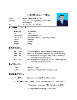 CURRICULUM VITAE
Name : PHANN SOVANCHETRA
Address : Sang Kat Toulsangke Khan RusseyKao
Phnom Penh.
Tel : 012 345 886 / 016 345 886
PERSONAL DATA
Nationality : Cambodian
Sex : Male
Date of birth : September 15, 1985
Place of birth : Baphnom District, Prey Veng Province
Marital : Married
Height : 1.69m
Weight : 68Kg
EDUCATION:
2002 - 2005 : Graduate Khmer-Japanese Friendship High School.
2006 - 2007 : Finished Word Excel at Human Resource University.
2005 - 2007 : Graduate Associate degree in the field of Marketing
At Human Resource University.
2007 - 2009 : Graduate Bachelor degree in the field of Management
At Human Resource University.
LANGUAES:
Khmer : Mother Tongue
English : Speaking, Writing and Listening (Good)
EXPERIENCES:
2003-2004 : Japanese and English Teacher at home.
Jan 01, 2009 - Feb17, 2009:Conducted an internship on Credit Process
Management at Maxima Mikroheranh vatho,LTD.
(Completed an internship successfully).
 