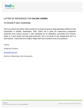  
	
  
	
  	
  
LETTER OF REFERENCE FOR CALVIN TJOKRO
TO WHOM IT MAY CONCERN
	
  
This is to confirm that Calvin Tjokro worked in my team focusing on lead generation efforts for Indix
Corporation in Seattle, Washington, USA. Calvin did a great job researching prospective
customers from various sources. I was impressed by his dedication, punctuality and sincerity.
Calvin is a hard worker and has great work-ethic. He is not afraid of new assignments and is a
quick learner. I recommend him highly. Please feel free to contact me for any questions.
Thanks,
Shalendra Chhabra
shalen@indix.com
Director of Marketing, Indix Corporation
	
  
	
  
	
  
	
  
CONTACT	
  
For	
  more	
  information,	
  please	
  visit	
  us	
  at	
  www.indix.com	
  
Copyright	
  ©	
  2014	
  Indix	
  Corporation.	
  All	
  rights	
  reserved.	
  
	
  
 