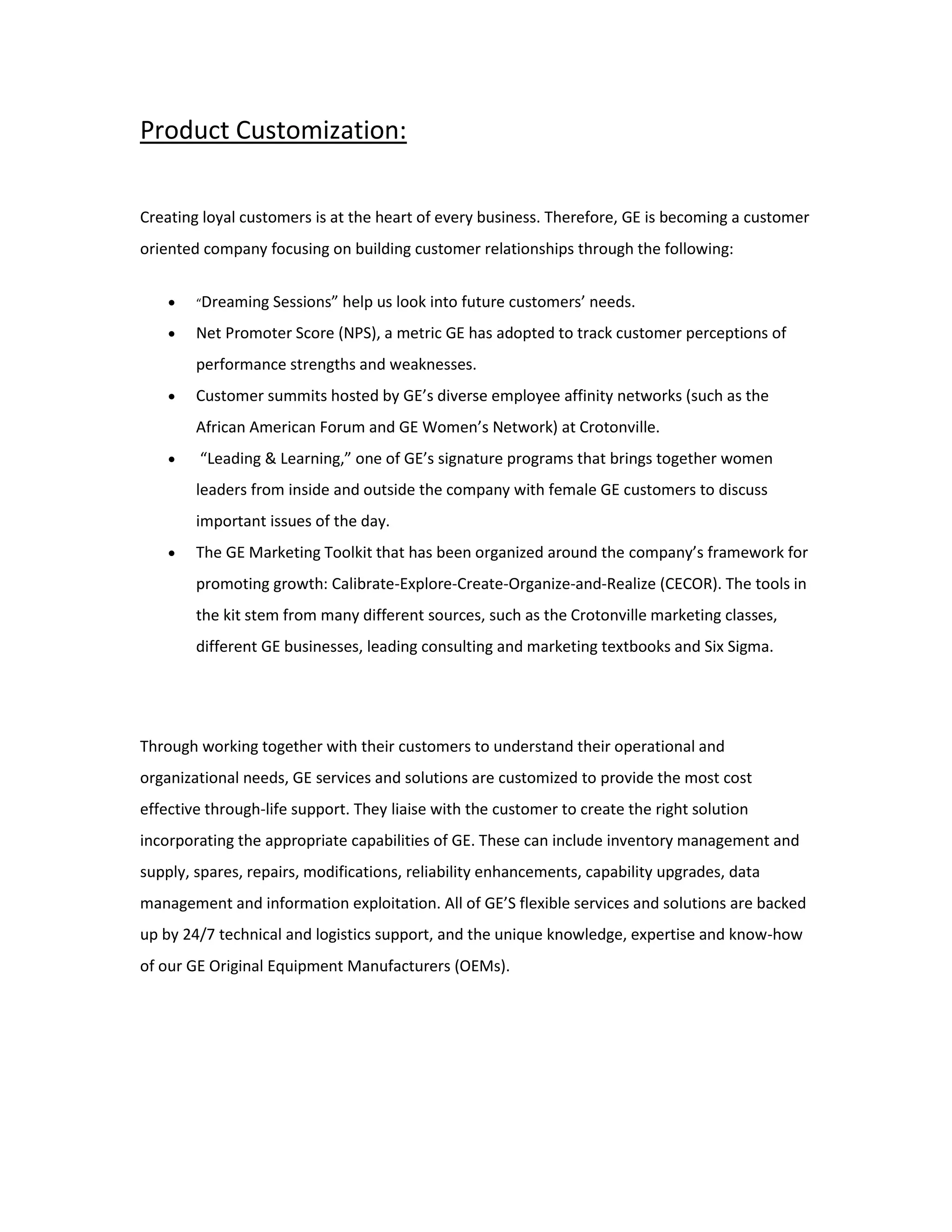 Product Customization:
Creating loyal customers is at the heart of every business. Therefore, GE is becoming a customer
oriented company focusing on building customer relationships through the following:
 “Dreaming Sessions” help us look into future customers’ needs.
 Net Promoter Score (NPS), a metric GE has adopted to track customer perceptions of
performance strengths and weaknesses.
 Customer summits hosted by GE’s diverse employee affinity networks (such as the
African American Forum and GE Women’s Network) at Crotonville.
 “Leading & Learning,” one of GE’s signature programs that brings together women
leaders from inside and outside the company with female GE customers to discuss
important issues of the day.
 The GE Marketing Toolkit that has been organized around the company’s framework for
promoting growth: Calibrate-Explore-Create-Organize-and-Realize (CECOR). The tools in
the kit stem from many different sources, such as the Crotonville marketing classes,
different GE businesses, leading consulting and marketing textbooks and Six Sigma.
Through working together with their customers to understand their operational and
organizational needs, GE services and solutions are customized to provide the most cost
effective through-life support. They liaise with the customer to create the right solution
incorporating the appropriate capabilities of GE. These can include inventory management and
supply, spares, repairs, modifications, reliability enhancements, capability upgrades, data
management and information exploitation. All of GE’S flexible services and solutions are backed
up by 24/7 technical and logistics support, and the unique knowledge, expertise and know-how
of our GE Original Equipment Manufacturers (OEMs).
 