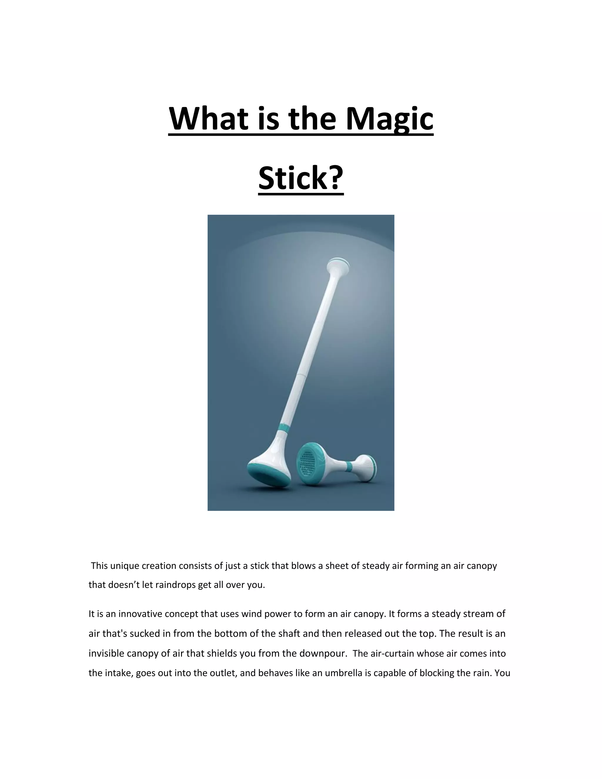 What is the Magic
Stick?
This unique creation consists of just a stick that blows a sheet of steady air forming an air canopy
that doesn’t let raindrops get all over you.
It is an innovative concept that uses wind power to form an air canopy. It forms a steady stream of
air that's sucked in from the bottom of the shaft and then released out the top. The result is an
invisible canopy of air that shields you from the downpour. The air-curtain whose air comes into
the intake, goes out into the outlet, and behaves like an umbrella is capable of blocking the rain. You
 