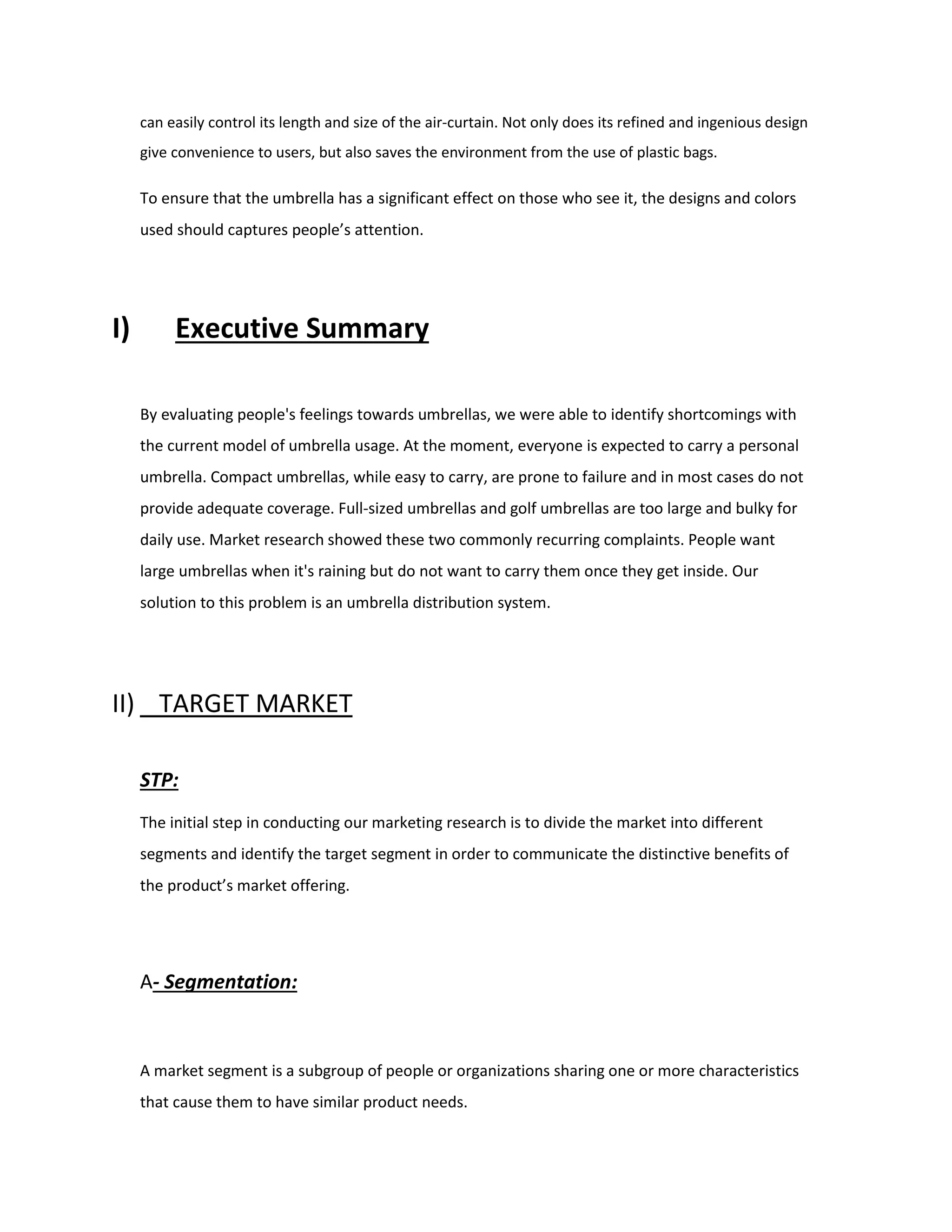 can easily control its length and size of the air-curtain. Not only does its refined and ingenious design
give convenience to users, but also saves the environment from the use of plastic bags.
To ensure that the umbrella has a significant effect on those who see it, the designs and colors
used should captures people’s attention.
I) Executive Summary
By evaluating people's feelings towards umbrellas, we were able to identify shortcomings with
the current model of umbrella usage. At the moment, everyone is expected to carry a personal
umbrella. Compact umbrellas, while easy to carry, are prone to failure and in most cases do not
provide adequate coverage. Full-sized umbrellas and golf umbrellas are too large and bulky for
daily use. Market research showed these two commonly recurring complaints. People want
large umbrellas when it's raining but do not want to carry them once they get inside. Our
solution to this problem is an umbrella distribution system.
II) TARGET MARKET
STP:
The initial step in conducting our marketing research is to divide the market into different
segments and identify the target segment in order to communicate the distinctive benefits of
the product’s market offering.
A- Segmentation:
A market segment is a subgroup of people or organizations sharing one or more characteristics
that cause them to have similar product needs.
 