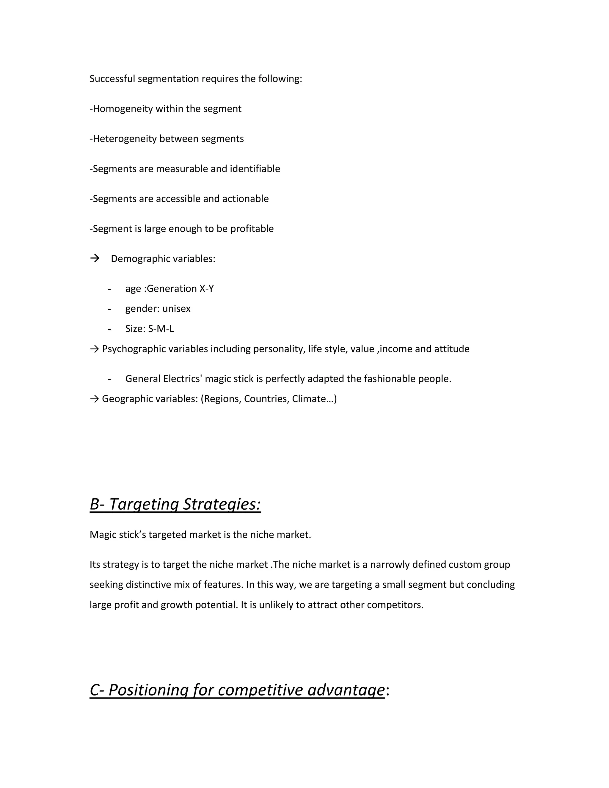 Successful segmentation requires the following:
-Homogeneity within the segment
-Heterogeneity between segments
-Segments are measurable and identifiable
-Segments are accessible and actionable
-Segment is large enough to be profitable
 Demographic variables:
- age :Generation X-Y
- gender: unisex
- Size: S-M-L
→ Psychographic variables including personality, life style, value ,income and attitude
- General Electrics' magic stick is perfectly adapted the fashionable people.
→ Geographic variables: (Regions, Countries, Climate…)
B- Targeting Strategies:
Magic stick’s targeted market is the niche market.
Its strategy is to target the niche market .The niche market is a narrowly defined custom group
seeking distinctive mix of features. In this way, we are targeting a small segment but concluding
large profit and growth potential. It is unlikely to attract other competitors.
C- Positioning for competitive advantage:
 