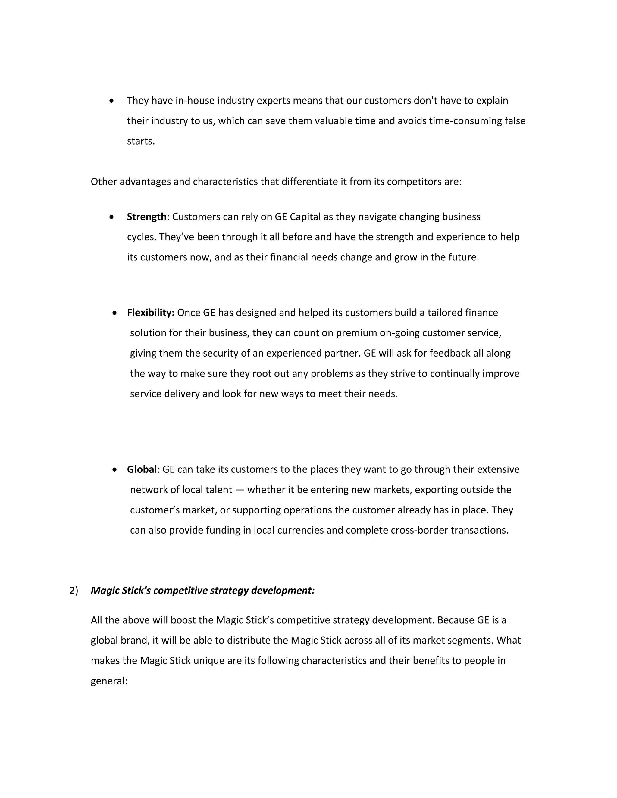  They have in-house industry experts means that our customers don't have to explain
their industry to us, which can save them valuable time and avoids time-consuming false
starts.
Other advantages and characteristics that differentiate it from its competitors are:
 Strength: Customers can rely on GE Capital as they navigate changing business
cycles. They’ve been through it all before and have the strength and experience to help
its customers now, and as their financial needs change and grow in the future.
 Flexibility: Once GE has designed and helped its customers build a tailored finance
solution for their business, they can count on premium on-going customer service,
giving them the security of an experienced partner. GE will ask for feedback all along
the way to make sure they root out any problems as they strive to continually improve
service delivery and look for new ways to meet their needs.
 Global: GE can take its customers to the places they want to go through their extensive
network of local talent — whether it be entering new markets, exporting outside the
customer’s market, or supporting operations the customer already has in place. They
can also provide funding in local currencies and complete cross-border transactions.
2) Magic Stick’s competitive strategy development:
All the above will boost the Magic Stick’s competitive strategy development. Because GE is a
global brand, it will be able to distribute the Magic Stick across all of its market segments. What
makes the Magic Stick unique are its following characteristics and their benefits to people in
general:
 