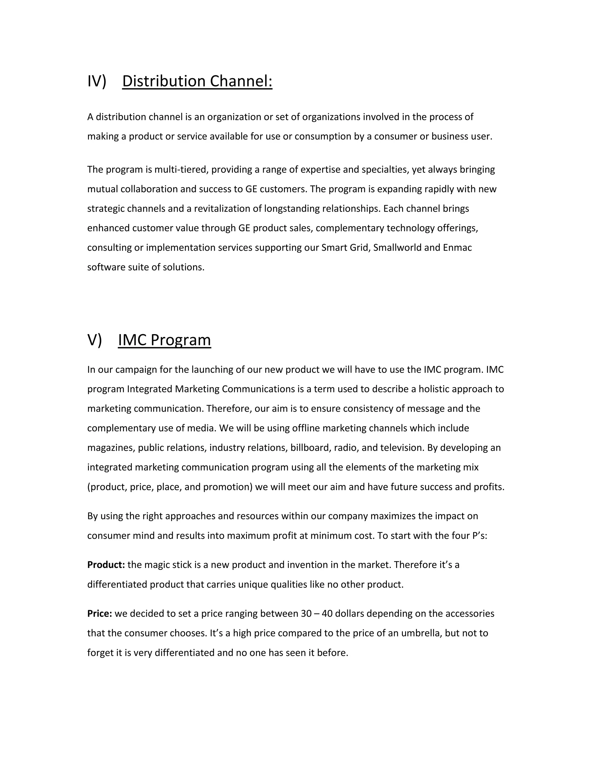 IV) Distribution Channel:
A distribution channel is an organization or set of organizations involved in the process of
making a product or service available for use or consumption by a consumer or business user.
The program is multi-tiered, providing a range of expertise and specialties, yet always bringing
mutual collaboration and success to GE customers. The program is expanding rapidly with new
strategic channels and a revitalization of longstanding relationships. Each channel brings
enhanced customer value through GE product sales, complementary technology offerings,
consulting or implementation services supporting our Smart Grid, Smallworld and Enmac
software suite of solutions.
V) IMC Program
In our campaign for the launching of our new product we will have to use the IMC program. IMC
program Integrated Marketing Communications is a term used to describe a holistic approach to
marketing communication. Therefore, our aim is to ensure consistency of message and the
complementary use of media. We will be using offline marketing channels which include
magazines, public relations, industry relations, billboard, radio, and television. By developing an
integrated marketing communication program using all the elements of the marketing mix
(product, price, place, and promotion) we will meet our aim and have future success and profits.
By using the right approaches and resources within our company maximizes the impact on
consumer mind and results into maximum profit at minimum cost. To start with the four P’s:
Product: the magic stick is a new product and invention in the market. Therefore it’s a
differentiated product that carries unique qualities like no other product.
Price: we decided to set a price ranging between 30 – 40 dollars depending on the accessories
that the consumer chooses. It’s a high price compared to the price of an umbrella, but not to
forget it is very differentiated and no one has seen it before.
 