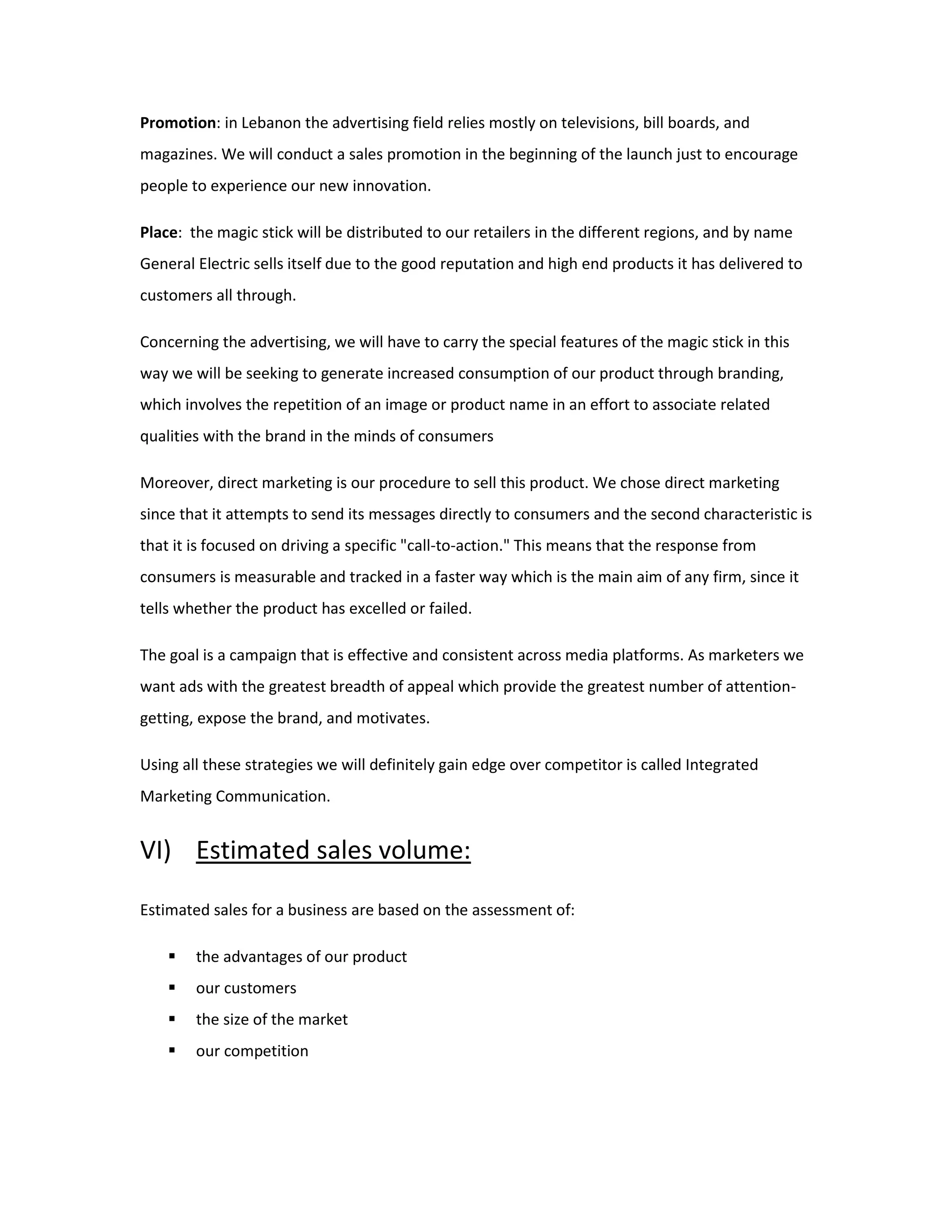 Promotion: in Lebanon the advertising field relies mostly on televisions, bill boards, and
magazines. We will conduct a sales promotion in the beginning of the launch just to encourage
people to experience our new innovation.
Place: the magic stick will be distributed to our retailers in the different regions, and by name
General Electric sells itself due to the good reputation and high end products it has delivered to
customers all through.
Concerning the advertising, we will have to carry the special features of the magic stick in this
way we will be seeking to generate increased consumption of our product through branding,
which involves the repetition of an image or product name in an effort to associate related
qualities with the brand in the minds of consumers
Moreover, direct marketing is our procedure to sell this product. We chose direct marketing
since that it attempts to send its messages directly to consumers and the second characteristic is
that it is focused on driving a specific "call-to-action." This means that the response from
consumers is measurable and tracked in a faster way which is the main aim of any firm, since it
tells whether the product has excelled or failed.
The goal is a campaign that is effective and consistent across media platforms. As marketers we
want ads with the greatest breadth of appeal which provide the greatest number of attention-
getting, expose the brand, and motivates.
Using all these strategies we will definitely gain edge over competitor is called Integrated
Marketing Communication.
VI) Estimated sales volume:
Estimated sales for a business are based on the assessment of:
 the advantages of our product
 our customers
 the size of the market
 our competition
 