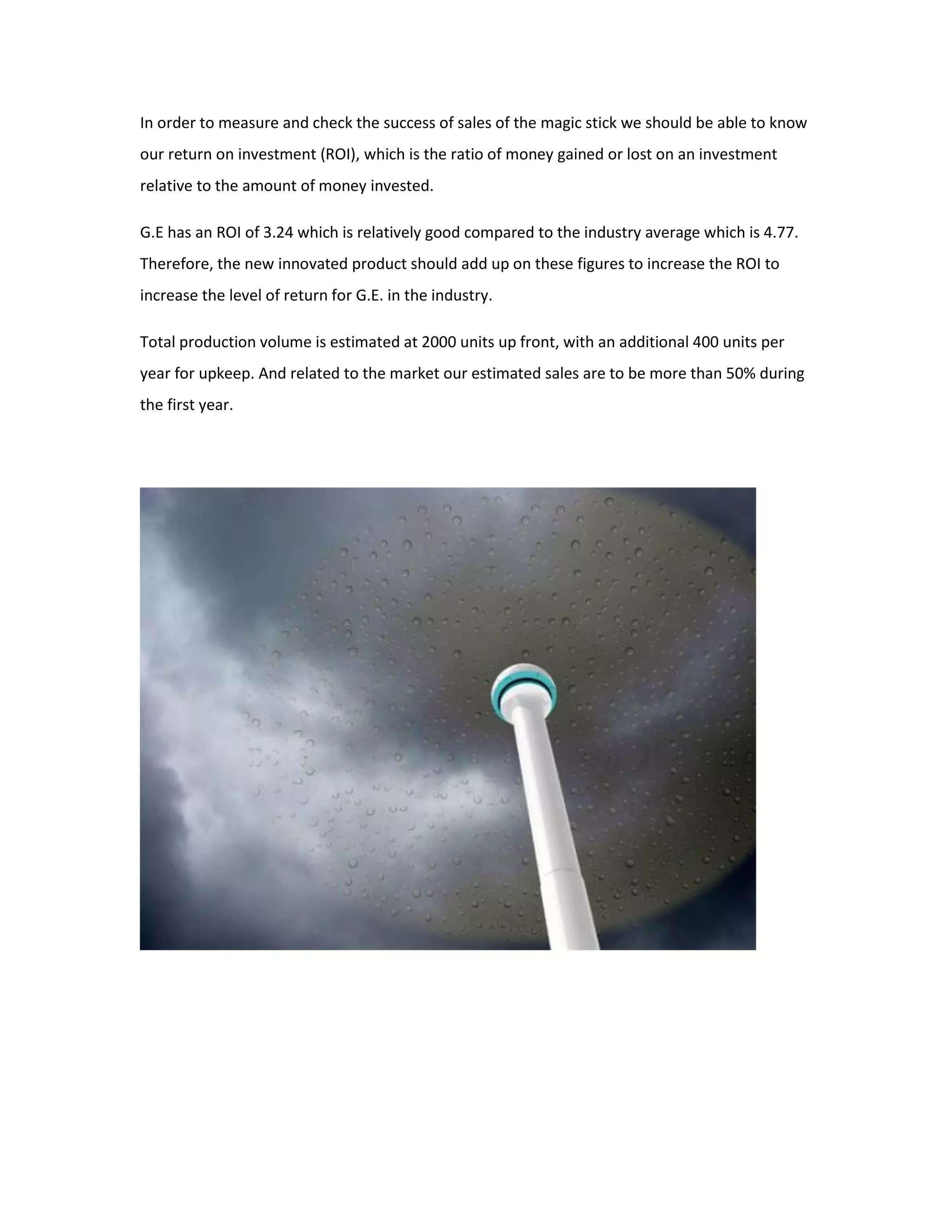 In order to measure and check the success of sales of the magic stick we should be able to know
our return on investment (ROI), which is the ratio of money gained or lost on an investment
relative to the amount of money invested.
G.E has an ROI of 3.24 which is relatively good compared to the industry average which is 4.77.
Therefore, the new innovated product should add up on these figures to increase the ROI to
increase the level of return for G.E. in the industry.
Total production volume is estimated at 2000 units up front, with an additional 400 units per
year for upkeep. And related to the market our estimated sales are to be more than 50% during
the first year.
 