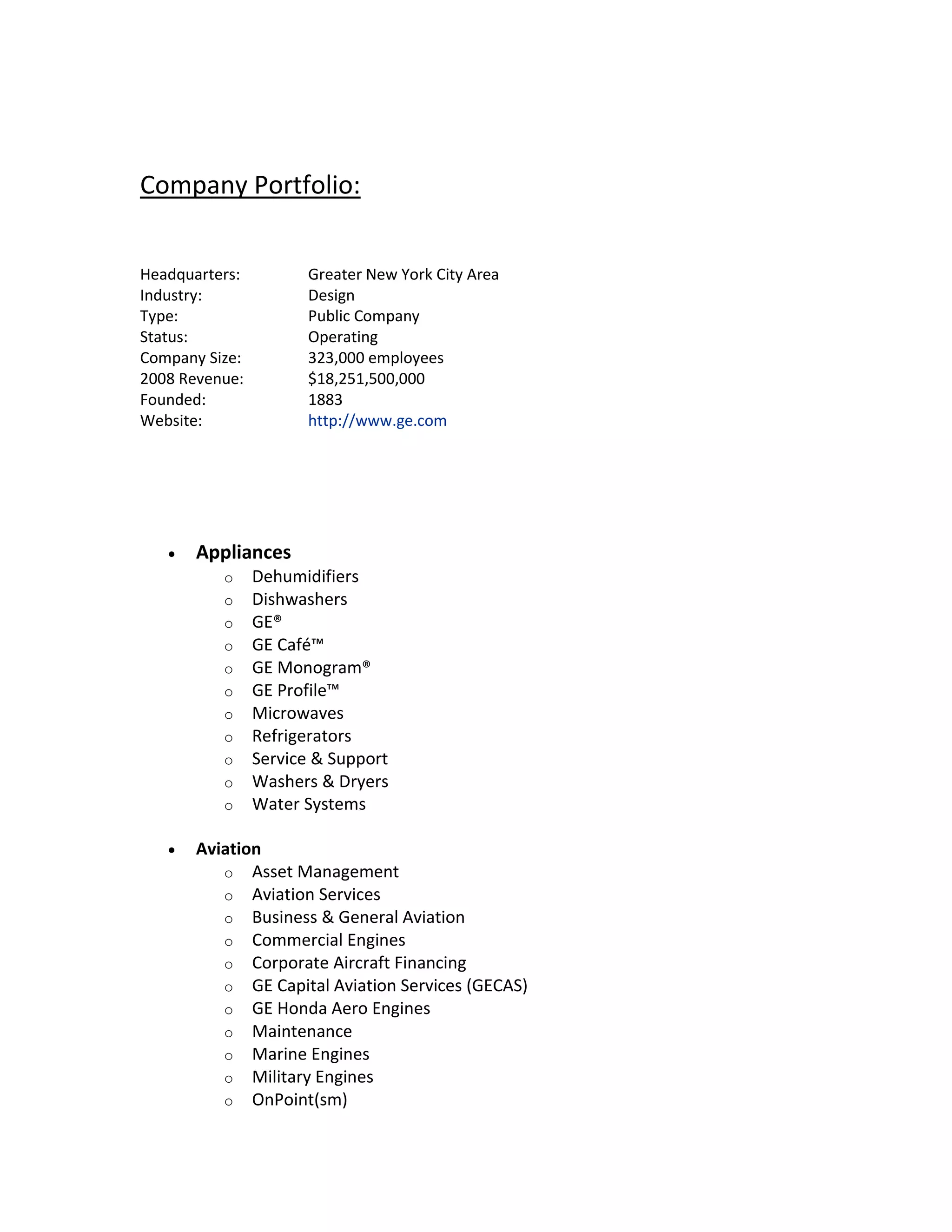 Company Portfolio:
Headquarters: Greater New York City Area
Industry: Design
Type: Public Company
Status: Operating
Company Size: 323,000 employees
2008 Revenue: $18,251,500,000
Founded: 1883
Website: http://www.ge.com
 Appliances
o Dehumidifiers
o Dishwashers
o GE®
o GE Café™
o GE Monogram®
o GE Profile™
o Microwaves
o Refrigerators
o Service & Support
o Washers & Dryers
o Water Systems
 Aviation
o Asset Management
o Aviation Services
o Business & General Aviation
o Commercial Engines
o Corporate Aircraft Financing
o GE Capital Aviation Services (GECAS)
o GE Honda Aero Engines
o Maintenance
o Marine Engines
o Military Engines
o OnPoint(sm)
 