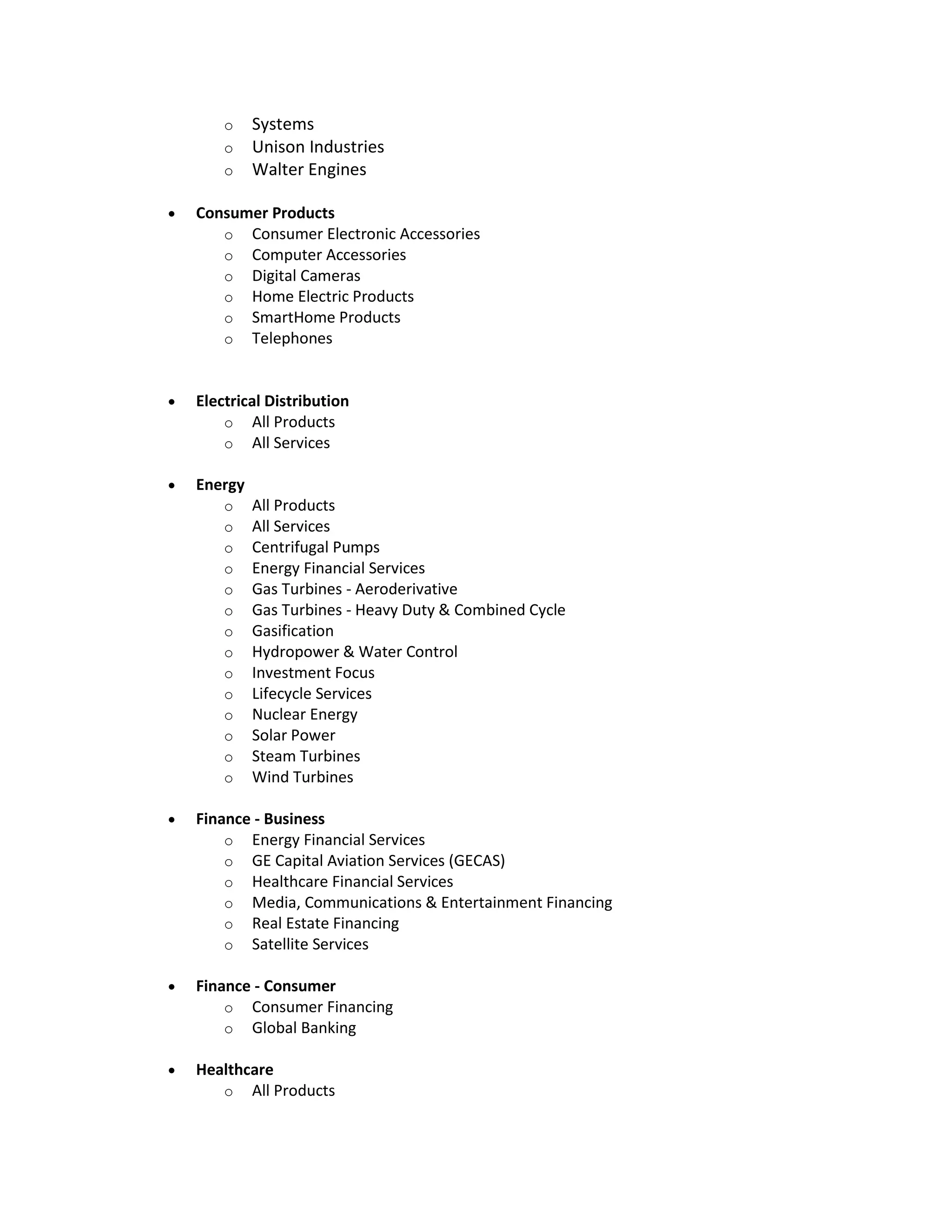 o Systems
o Unison Industries
o Walter Engines
 Consumer Products
o Consumer Electronic Accessories
o Computer Accessories
o Digital Cameras
o Home Electric Products
o SmartHome Products
o Telephones
 Electrical Distribution
o All Products
o All Services
 Energy
o All Products
o All Services
o Centrifugal Pumps
o Energy Financial Services
o Gas Turbines - Aeroderivative
o Gas Turbines - Heavy Duty & Combined Cycle
o Gasification
o Hydropower & Water Control
o Investment Focus
o Lifecycle Services
o Nuclear Energy
o Solar Power
o Steam Turbines
o Wind Turbines
 Finance - Business
o Energy Financial Services
o GE Capital Aviation Services (GECAS)
o Healthcare Financial Services
o Media, Communications & Entertainment Financing
o Real Estate Financing
o Satellite Services
 Finance - Consumer
o Consumer Financing
o Global Banking
 Healthcare
o All Products
 