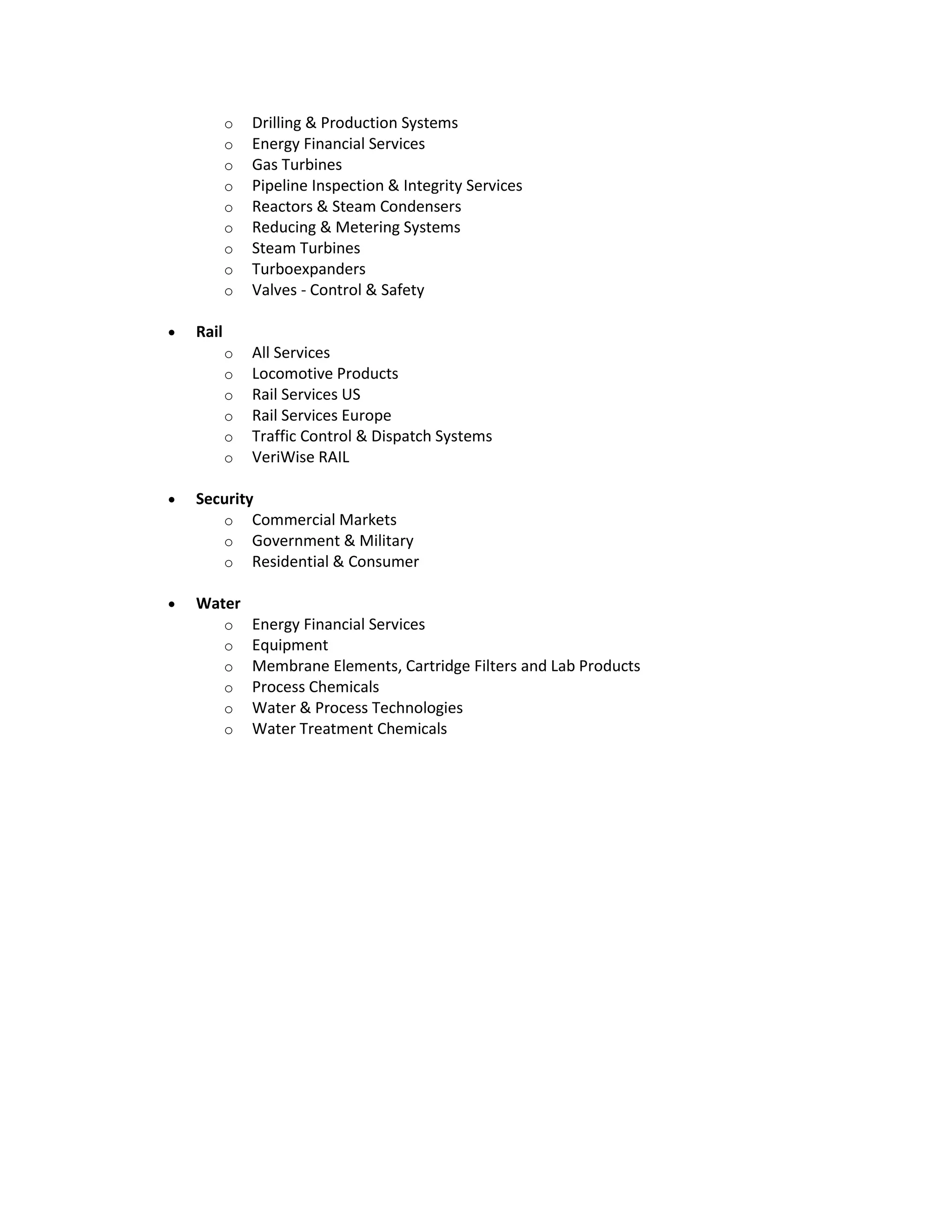 o Drilling & Production Systems
o Energy Financial Services
o Gas Turbines
o Pipeline Inspection & Integrity Services
o Reactors & Steam Condensers
o Reducing & Metering Systems
o Steam Turbines
o Turboexpanders
o Valves - Control & Safety
 Rail
o All Services
o Locomotive Products
o Rail Services US
o Rail Services Europe
o Traffic Control & Dispatch Systems
o VeriWise RAIL
 Security
o Commercial Markets
o Government & Military
o Residential & Consumer
 Water
o Energy Financial Services
o Equipment
o Membrane Elements, Cartridge Filters and Lab Products
o Process Chemicals
o Water & Process Technologies
o Water Treatment Chemicals
 