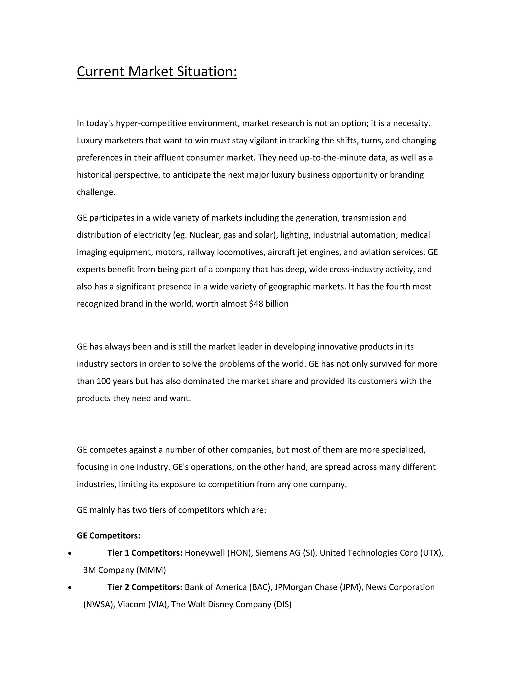 Current Market Situation:
In today's hyper-competitive environment, market research is not an option; it is a necessity.
Luxury marketers that want to win must stay vigilant in tracking the shifts, turns, and changing
preferences in their affluent consumer market. They need up-to-the-minute data, as well as a
historical perspective, to anticipate the next major luxury business opportunity or branding
challenge.
GE participates in a wide variety of markets including the generation, transmission and
distribution of electricity (eg. Nuclear, gas and solar), lighting, industrial automation, medical
imaging equipment, motors, railway locomotives, aircraft jet engines, and aviation services. GE
experts benefit from being part of a company that has deep, wide cross-industry activity, and
also has a significant presence in a wide variety of geographic markets. It has the fourth most
recognized brand in the world, worth almost $48 billion
GE has always been and is still the market leader in developing innovative products in its
industry sectors in order to solve the problems of the world. GE has not only survived for more
than 100 years but has also dominated the market share and provided its customers with the
products they need and want.
GE competes against a number of other companies, but most of them are more specialized,
focusing in one industry. GE's operations, on the other hand, are spread across many different
industries, limiting its exposure to competition from any one company.
GE mainly has two tiers of competitors which are:
GE Competitors:
 Tier 1 Competitors: Honeywell (HON), Siemens AG (SI), United Technologies Corp (UTX),
3M Company (MMM)
 Tier 2 Competitors: Bank of America (BAC), JPMorgan Chase (JPM), News Corporation
(NWSA), Viacom (VIA), The Walt Disney Company (DIS)
 