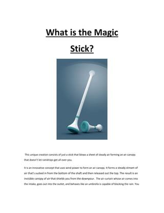 What is the Magic
Stick?
This unique creation consists of just a stick that blows a sheet of steady air forming an air canopy
that doesn’t let raindrops get all over you.
It is an innovative concept that uses wind power to form an air canopy. It forms a steady stream of
air that's sucked in from the bottom of the shaft and then released out the top. The result is an
invisible canopy of air that shields you from the downpour. The air-curtain whose air comes into
the intake, goes out into the outlet, and behaves like an umbrella is capable of blocking the rain. You
 