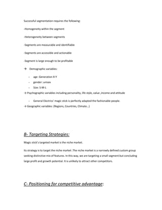 Successful segmentation requires the following:
-Homogeneity within the segment
-Heterogeneity between segments
-Segments are measurable and identifiable
-Segments are accessible and actionable
-Segment is large enough to be profitable
 Demographic variables:
- age :Generation X-Y
- gender: unisex
- Size: S-M-L
→ Psychographic variables including personality, life style, value ,income and attitude
- General Electrics' magic stick is perfectly adapted the fashionable people.
→ Geographic variables: (Regions, Countries, Climate…)
B- Targeting Strategies:
Magic stick’s targeted market is the niche market.
Its strategy is to target the niche market .The niche market is a narrowly defined custom group
seeking distinctive mix of features. In this way, we are targeting a small segment but concluding
large profit and growth potential. It is unlikely to attract other competitors.
C- Positioning for competitive advantage:
 