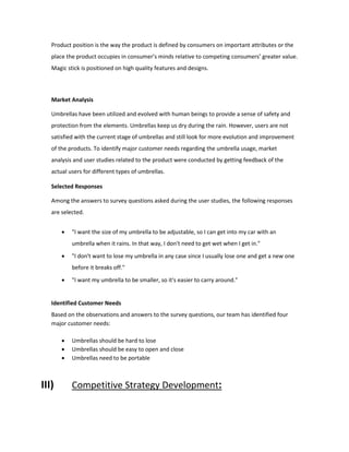 Product position is the way the product is defined by consumers on important attributes or the
place the product occupies in consumer’s minds relative to competing consumers’ greater value.
Magic stick is positioned on high quality features and designs.
Market Analysis
Umbrellas have been utilized and evolved with human beings to provide a sense of safety and
protection from the elements. Umbrellas keep us dry during the rain. However, users are not
satisfied with the current stage of umbrellas and still look for more evolution and improvement
of the products. To identify major customer needs regarding the umbrella usage, market
analysis and user studies related to the product were conducted by getting feedback of the
actual users for different types of umbrellas.
Selected Responses
Among the answers to survey questions asked during the user studies, the following responses
are selected.
 "I want the size of my umbrella to be adjustable, so I can get into my car with an
umbrella when it rains. In that way, I don't need to get wet when I get in."
 "I don't want to lose my umbrella in any case since I usually lose one and get a new one
before it breaks off."
 "I want my umbrella to be smaller, so it's easier to carry around."
Identified Customer Needs
Based on the observations and answers to the survey questions, our team has identified four
major customer needs:
 Umbrellas should be hard to lose
 Umbrellas should be easy to open and close
 Umbrellas need to be portable
III) Competitive Strategy Development:
 
