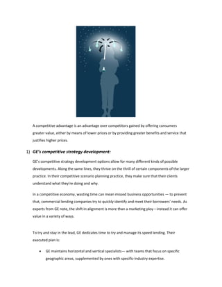 A competitive advantage is an advantage over competitors gained by offering consumers
greater value, either by means of lower prices or by providing greater benefits and service that
justifies higher prices.
1) GE’s competitive strategy development:
GE’s competitive strategy development options allow for many different kinds of possible
developments. Along the same lines, they thrive on the thrill of certain components of the larger
practice. In their competitive scenario planning practice, they make sure that their clients
understand what they’re doing and why.
In a competitive economy, wasting time can mean missed business opportunities — to prevent
that, commercial lending companies try to quickly identify and meet their borrowers' needs. As
experts from GE note, the shift in alignment is more than a marketing ploy—instead it can offer
value in a variety of ways.
To try and stay in the lead, GE dedicates time to try and manage its speed lending. Their
executed plan is:
 GE maintains horizontal and vertical specialists— with teams that focus on specific
geographic areas, supplemented by ones with specific-industry expertise.
 