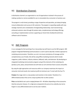 IV) Distribution Channel:
A distribution channel is an organization or set of organizations involved in the process of
making a product or service available for use or consumption by a consumer or business user.
The program is multi-tiered, providing a range of expertise and specialties, yet always bringing
mutual collaboration and success to GE customers. The program is expanding rapidly with new
strategic channels and a revitalization of longstanding relationships. Each channel brings
enhanced customer value through GE product sales, complementary technology offerings,
consulting or implementation services supporting our Smart Grid, Smallworld and Enmac
software suite of solutions.
V) IMC Program
In our campaign for the launching of our new product we will have to use the IMC program. IMC
program Integrated Marketing Communications is a term used to describe a holistic approach to
marketing communication. Therefore, our aim is to ensure consistency of message and the
complementary use of media. We will be using offline marketing channels which include
magazines, public relations, industry relations, billboard, radio, and television. By developing an
integrated marketing communication program using all the elements of the marketing mix
(product, price, place, and promotion) we will meet our aim and have future success and profits.
By using the right approaches and resources within our company maximizes the impact on
consumer mind and results into maximum profit at minimum cost. To start with the four P’s:
Product: the magic stick is a new product and invention in the market. Therefore it’s a
differentiated product that carries unique qualities like no other product.
Price: we decided to set a price ranging between 30 – 40 dollars depending on the accessories
that the consumer chooses. It’s a high price compared to the price of an umbrella, but not to
forget it is very differentiated and no one has seen it before.
 