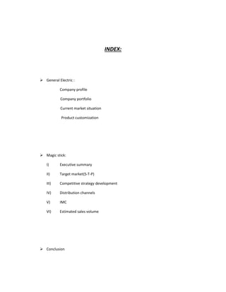 INDEX:
 General Electric :
Company profile
Company portfolio
Current market situation
Product customization
 Magic stick:
I) Executive summary
II) Target market(S-T-P)
III) Competitive strategy development
IV) Distribution channels
V) IMC
VI) Estimated sales volume
 Conclusion
 