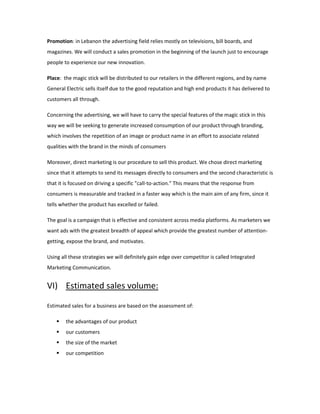 Promotion: in Lebanon the advertising field relies mostly on televisions, bill boards, and
magazines. We will conduct a sales promotion in the beginning of the launch just to encourage
people to experience our new innovation.
Place: the magic stick will be distributed to our retailers in the different regions, and by name
General Electric sells itself due to the good reputation and high end products it has delivered to
customers all through.
Concerning the advertising, we will have to carry the special features of the magic stick in this
way we will be seeking to generate increased consumption of our product through branding,
which involves the repetition of an image or product name in an effort to associate related
qualities with the brand in the minds of consumers
Moreover, direct marketing is our procedure to sell this product. We chose direct marketing
since that it attempts to send its messages directly to consumers and the second characteristic is
that it is focused on driving a specific "call-to-action." This means that the response from
consumers is measurable and tracked in a faster way which is the main aim of any firm, since it
tells whether the product has excelled or failed.
The goal is a campaign that is effective and consistent across media platforms. As marketers we
want ads with the greatest breadth of appeal which provide the greatest number of attention-
getting, expose the brand, and motivates.
Using all these strategies we will definitely gain edge over competitor is called Integrated
Marketing Communication.
VI) Estimated sales volume:
Estimated sales for a business are based on the assessment of:
 the advantages of our product
 our customers
 the size of the market
 our competition
 