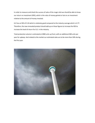In order to measure and check the success of sales of the magic stick we should be able to know
our return on investment (ROI), which is the ratio of money gained or lost on an investment
relative to the amount of money invested.
G.E has an ROI of 3.24 which is relatively good compared to the industry average which is 4.77.
Therefore, the new innovated product should add up on these figures to increase the ROI to
increase the level of return for G.E. in the industry.
Total production volume is estimated at 2000 units up front, with an additional 400 units per
year for upkeep. And related to the market our estimated sales are to be more than 50% during
the first year.
 