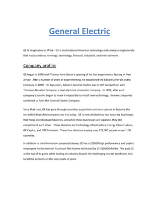 General Electric
GE is Imagination at Work - GE is multinational American technology and services conglomerate
that has businesses in energy, technology, financial, industrial, and entertainment.
Company profile:
GE began in 1876 with Thomas Alva Edison’s opening of his first experimental factory in New
Jersey. After a number of years of experimenting, he established the Edison General Electric
Company in 1890. For two years, Edison’s General Electric was in stiff competition with
Thomson-Houston Company, a rival electrical innovation company. In 1892, after each
company’s patents began to make it impossible to install new technology, the two companies
combined to form the General Electric Company.
Since that time, GE has gone through countless acquisitions and restructures to become the
incredibly diversified company that it is today. GE is now divided into four separate businesses
that focus on individual industries, and while these businesses are separate, they still
complement each other. Those divisions are Technology Infrastructure, Energy Infrastructure,
GE Capital, and NBC Universal. These four divisions employ over 327,000 people in over 100
countries.
In addition to the information presented above, GE has a 323000 high performance and quality
employees not to mention its annual Net Income estimated by 17,410,000 dollars. This puts GE
at the top of its game while leading its industry despite the challenging market conditions that
faced the economy in the last couple of years.
 