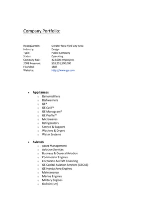Company Portfolio:
Headquarters: Greater New York City Area
Industry: Design
Type: Public Company
Status: Operating
Company Size: 323,000 employees
2008 Revenue: $18,251,500,000
Founded: 1883
Website: http://www.ge.com
 Appliances
o Dehumidifiers
o Dishwashers
o GE®
o GE Café™
o GE Monogram®
o GE Profile™
o Microwaves
o Refrigerators
o Service & Support
o Washers & Dryers
o Water Systems
 Aviation
o Asset Management
o Aviation Services
o Business & General Aviation
o Commercial Engines
o Corporate Aircraft Financing
o GE Capital Aviation Services (GECAS)
o GE Honda Aero Engines
o Maintenance
o Marine Engines
o Military Engines
o OnPoint(sm)
 