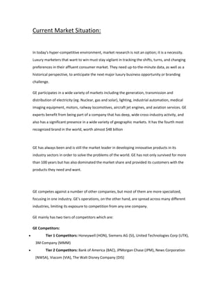Current Market Situation:
In today's hyper-competitive environment, market research is not an option; it is a necessity.
Luxury marketers that want to win must stay vigilant in tracking the shifts, turns, and changing
preferences in their affluent consumer market. They need up-to-the-minute data, as well as a
historical perspective, to anticipate the next major luxury business opportunity or branding
challenge.
GE participates in a wide variety of markets including the generation, transmission and
distribution of electricity (eg. Nuclear, gas and solar), lighting, industrial automation, medical
imaging equipment, motors, railway locomotives, aircraft jet engines, and aviation services. GE
experts benefit from being part of a company that has deep, wide cross-industry activity, and
also has a significant presence in a wide variety of geographic markets. It has the fourth most
recognized brand in the world, worth almost $48 billion
GE has always been and is still the market leader in developing innovative products in its
industry sectors in order to solve the problems of the world. GE has not only survived for more
than 100 years but has also dominated the market share and provided its customers with the
products they need and want.
GE competes against a number of other companies, but most of them are more specialized,
focusing in one industry. GE's operations, on the other hand, are spread across many different
industries, limiting its exposure to competition from any one company.
GE mainly has two tiers of competitors which are:
GE Competitors:
 Tier 1 Competitors: Honeywell (HON), Siemens AG (SI), United Technologies Corp (UTX),
3M Company (MMM)
 Tier 2 Competitors: Bank of America (BAC), JPMorgan Chase (JPM), News Corporation
(NWSA), Viacom (VIA), The Walt Disney Company (DIS)
 