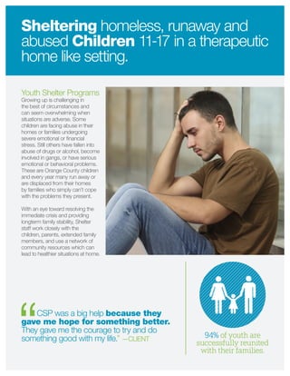 Youth Shelter Programs
Growing up is challenging in
the best of circumstances and
can seem overwhelming when
situations are adverse. Some
children are facing abuse in their
homes or families undergoing
severe emotional or ﬁnancial
stress. Still others have fallen into
abuse of drugs or alcohol, become
involved in gangs, or have serious
emotional or behavioral problems.
These are Orange County children
and every year many run away or
are displaced from their homes
by families who simply can’t cope
with the problems they present.
With an eye toward resolving the
immediate crisis and providing
longterm family stability, Shelter
staff work closely with the
children, parents, extended family
members, and use a network of
community resources which can
lead to healthier situations at home.
CSP was a big help because they
gave me hope for something better.
They gave me the courage to try and do
something good with my life.” —CLIENT
Sheltering homeless, runaway and
abused Children 11-17 in a therapeutic
home like setting.
94% of youth are
successfully reunited
with their families.
 