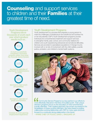Youth Development Programs
Youth development is a process that prepares a young person to
meet the challenges of adolescence and adulthood and achieve his
or her full potential. CSP’s Youth Development programs provide
individual and comprehensive treatment and support services
to strengthen family, peer, school, and community relations for
children and youth experiencing behavioral and emotional difﬁculties.
Services are provided to specialized populations in Orange County
involved with or at risk of involvement with the child welfare, juvenile
justice, probation, and children’s mental health systems.
Community Service Programs is a key partner in our efforts to
most effectively intervene in the lives of troubled youth. Their unique
diversion programs focus on the education of minor and ﬁrst-time
juvenile offenders. Their creative approach has proven successful in the
rehabilitation of these youthful offenders. We have shared a positive
collaborative working relationship with CSP for many years and look
forward to a continued strong relationship in the future.”
—IRVINE CHIEF OF POLICE, DAVID L. MAGGARD JR.
Counseling and support services
to children and their Families at their
greatest time of need.
Youth Development
Programs serve
thousands of youth each
year which produce
results such as…
of youth successfully
completed a Diversion
program rather than enter
the Juvenile Justice System.
76%
decrease in episodes of
psychiatric hospitalizations
for youth.
94%
decrease in days youth
are homeless.
91%
decrease in episodes of
youth incarceration.
75%
increase of youth gaining
employment experience.
50%
 
