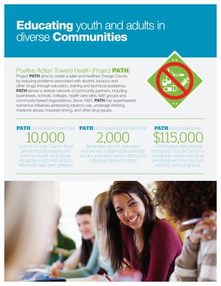 Positive Action Toward Health (Project PATH)
Project PATH aims to create a safer and healthier Orange County
by reducing problems associated with alcohol, tobacco and
other drugs through education, training and technical assistance.
PATH serves a diverse network of community partners, including
businesses, schools, colleges, health care sites, faith groups and
community-based organizations. Since 1995, PATH has spearheaded
numerous initiatives addressing tobacco use, underage drinking,
medicine abuse, impaired driving, and other drug issues.
Educating youth and adults in
diverse Communities
PATH has educated more than
10,000youth in Orange County about
preventing prescription and
over-the-counter drug abuse,
equipping youth with skills to
eﬀectively resist peer pressure.
PATH has provided over
$115,000to faith-based organizations
throughout Orange County to
incorporate alcohol and drug
prevention services into their
existing youth programs.
PATH has trained and certiﬁed over
2,000bartenders, servers, managers
and owners in responsible beverage
service, a strategy proven eﬀective in
reducing impaired driving.
 