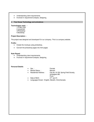• Understanding client requirements.
• Involved in requirement analysis, designing,
2. Tree House Technology and animations
Technologies used : -
1 HTML,CSS
2.Javascript
3.Photoshop
4.Bootstrap
Project Description –
The project was designed and developed For our company. This is a company website..
Profile :
• Create the mockups using photoshop..
• Convert the photoshop pages into html pages
Role Played:
• Understanding client requirements.
• Involved in requirement analysis, designing,
Personal Details:
• Sex : Female
• Marital Status : Married
• Residential Address : Flat No. B-108, Spring Field Society,
Ambegaon BK,
Pune
• Date of Birth : 21st
Jan 91.
• Languages Known : English, Marathi, Hindi,Kanada.
 