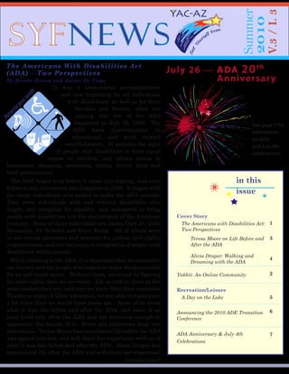SYFNEWS
Summer
2010
V.3/I.3
in this
issue
Cover Story
The Americans with Disabilities Act:
Two Perspectives
1
Teresa Moore on Life Before and
After the ADA
3
Alicia Draper: Walking and
Dreaming with the ADA
4
Yakkit: An Online Community 2
Recreation/Leisure
A Day on the Lake 5
Announcing the 2010 ADE Transition
Conference
6
ADA Anniversary & July 4th
Celebrations
7
The Americans With Disabilities Act
(ADA) – Two Perspectives
By Brooke Brown and Jolene De Tiege
It was a tremendous accomplishment
and new beginning for all individuals
with disabilities, as well as for their
families and friends, when the
signing into law of the ADA
happened on July 26, 1990. The
ADA bans discrimination in
educational and work related
establishments. It protects the right
of people with disabilities to have equal
access to services, and allows access to
businesses, shopping, recreation, dining, travel, state and
local governments.
The ADA began long before it came into signing, and even
before it was introduced into Congress in 1988. It began with
the many individuals who helped to make the ADA possible.
They were individuals with and without disabilities who
fought and struggled for equality, and attempted to bring
people with disabilities into the mainstream of the American
economy. Some of these individuals are Justin Dart Jr., Judy
Heumann, Ed Roberts and Evan Kemp. All of whom were
or are strong advocates and activists for justice, civil rights,
empowerment, and the inclusion or integration of people with
disabilities within society.
When referring to the ADA, it is important that we remember
our history and the people who helped to make things possible
for us and much easier. Without them, we would be fighting
for more rights than we are today. Let us look to them as the
great leaders they are, and may we learn from their examples.
Thanks to many of these advocates, we are able to experience
a lot more than we would have years ago. Some of us know
what it was like before and after the ADA; and some of us
have lived only after the ADA and are fortunate enough to
experience the benefit of it. Below are interviews from two
individuals. Teresa Moore has experienced life before the ADA
was signed into law, and will share her experience with us of
what it was like before and after the ADA. Alicia Draper has
experienced life after the ADA and will share her experience
Americanswith DisabilitiesAct
July 26  ADA 20th
Anniversary
See page 7 for
information
on ADA
and July 4th
celebrations.
(continued page 3)
 