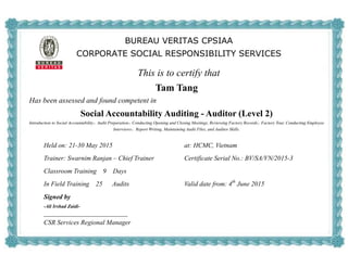 BUREAU VERITAS CPSIAA
CORPORATE SOCIAL RESPONSIBILITY SERVICES
This is to certify that
Tam Tang
Has been assessed and found competent in
Social Accountability Auditing - Auditor (Level 2)
Introduction to Social Accountability，Audit Preparation，Conducting Opening and Closing Meetings, Reviewing Factory Records，Factory Tour, Conducting Employee
Interviews，Report Writing, Maintaining Audit Files, and Auditor Skills.
Held on: 21-30 May 2015 at: HCMC, Vietnam
Trainer: Swarnim Ranjan – Chief Trainer Certificate Serial No.: BV/SA/VN/2015-3
Classroom Training 9 Days
In Field Training 25 Audits Valid date from: 4th
June 2015
Signed by
-Ali Irshad Zaidi-
CSR Services Regional Manager
 