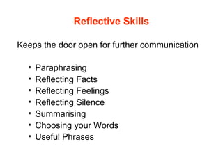 Reflective Skills
Keeps the door open for further communication
• Paraphrasing
• Reflecting Facts
• Reflecting Feelings
• Reflecting Silence
• Summarising
• Choosing your Words
• Useful Phrases
 