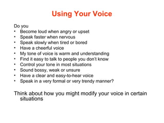 Using Your Voice
Do you
• Become loud when angry or upset
• Speak faster when nervous
• Speak slowly when tired or bored
• Have a cheerful voice
• My tone of voice is warm and understanding
• Find it easy to talk to people you don’t know
• Control your tone in most situations
• Sound bossy, weak or unsure
• Have a clear and easy-to-hear voice
• Speak in a very formal or very trendy manner?
Think about how you might modify your voice in certain
situations
 