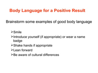 Body Language for a Positive Result
Brainstorm some examples of good body language
Smile
Introduce yourself (if appropriate) or wear a name
badge
Shake hands if appropriate
Lean forward
Be aware of cultural differences
 
