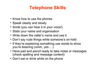 Telephone Skills
• Know how to use the phones
• Speak clearly and slowly
• Smile (you can hear it in your voice!)
• State your name and organisation
• Write down the caller’s name and use it
• Don’t say rude things while someone’s on hold
• If they’re explaining something use words to show
you’re listening (umm, yes …)
• Have pad and pencil ready to take notes or messages
(check spelling and message content)
• Don’t eat or drink while on the phone
 