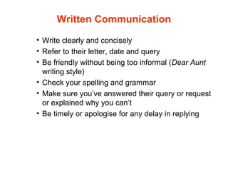 • Write clearly and concisely
• Refer to their letter, date and query
• Be friendly without being too informal (Dear Aunt
writing style)
• Check your spelling and grammar
• Make sure you’ve answered their query or request
or explained why you can’t
• Be timely or apologise for any delay in replying
Written Communication
 