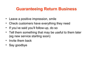 Guaranteeing Return Business
• Leave a positive impression, smile
• Check customers have everything they need
• If you’ve said you’ll follow-up, do so
• Tell them something that may be useful to them later
(eg new service starting soon)
• Invite them back
• Say goodbye
 