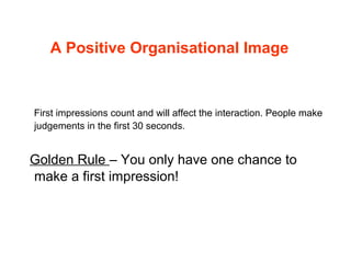 A Positive Organisational Image
First impressions count and will affect the interaction. People make
judgements in the first 30 seconds.
Golden Rule – You only have one chance to
make a first impression!
 