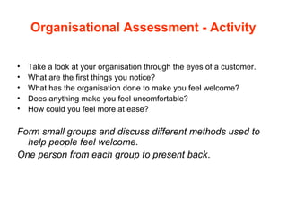 Organisational Assessment - Activity
• Take a look at your organisation through the eyes of a customer.
• What are the first things you notice?
• What has the organisation done to make you feel welcome?
• Does anything make you feel uncomfortable?
• How could you feel more at ease?
Form small groups and discuss different methods used to
help people feel welcome.
One person from each group to present back.
 