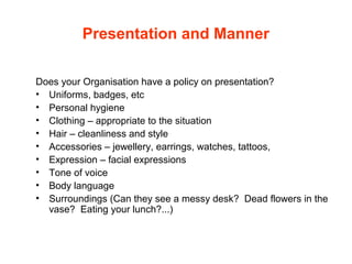 Presentation and Manner
Does your Organisation have a policy on presentation?
• Uniforms, badges, etc
• Personal hygiene
• Clothing – appropriate to the situation
• Hair – cleanliness and style
• Accessories – jewellery, earrings, watches, tattoos,
• Expression – facial expressions
• Tone of voice
• Body language
• Surroundings (Can they see a messy desk? Dead flowers in the
vase? Eating your lunch?...)
 