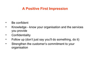 A Positive First Impression
• Be confident
• Knowledge - know your organisation and the services
you provide
• Confidentiality
• Follow up (don’t just say you’ll do something, do it)
• Strengthen the customer’s commitment to your
organisation
 