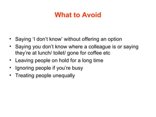 What to Avoid
• Saying ‘I don’t know’ without offering an option
• Saying you don’t know where a colleague is or saying
they’re at lunch/ toilet/ gone for coffee etc
• Leaving people on hold for a long time
• Ignoring people if you’re busy
• Treating people unequally
 