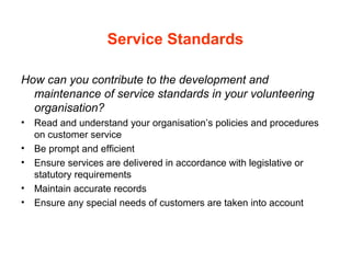 Service Standards
How can you contribute to the development and
maintenance of service standards in your volunteering
organisation?
• Read and understand your organisation’s policies and procedures
on customer service
• Be prompt and efficient
• Ensure services are delivered in accordance with legislative or
statutory requirements
• Maintain accurate records
• Ensure any special needs of customers are taken into account
 