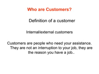 Who are Customers?
Definition of a customer
Internal/external customers
Customers are people who need your assistance.
They are not an interruption to your job, they are
the reason you have a job..
 