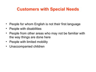 Customers with Special Needs
• People for whom English is not their first language
• People with disabilities
• People from other areas who may not be familiar with
the way things are done here
• People with limited mobility
• Unaccompanied children
 