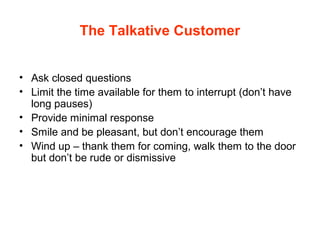 The Talkative Customer
• Ask closed questions
• Limit the time available for them to interrupt (don’t have
long pauses)
• Provide minimal response
• Smile and be pleasant, but don’t encourage them
• Wind up – thank them for coming, walk them to the door
but don’t be rude or dismissive
 